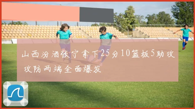 山西汾酒张宁拿下25分10篮板5助攻 攻防两端全面爆发