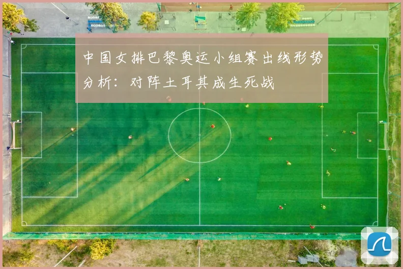 中国女排巴黎奥运小组赛出线形势分析：对阵土耳其成生死战