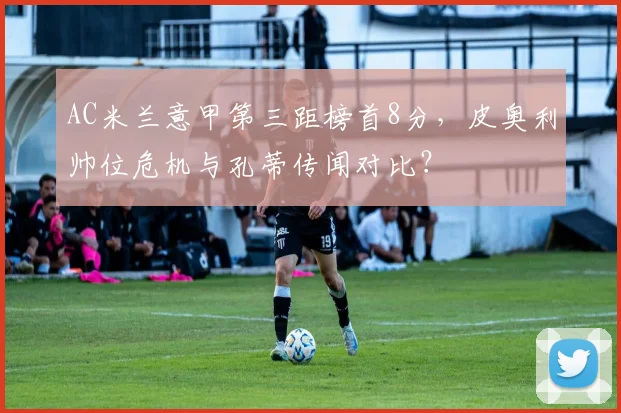 AC米兰意甲第三距榜首8分，皮奥利帅位危机与孔蒂传闻对比？