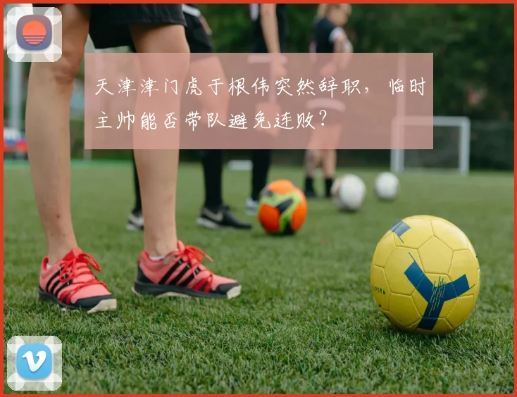 天津津门虎于根伟突然辞职，临时主帅能否带队避免连败？