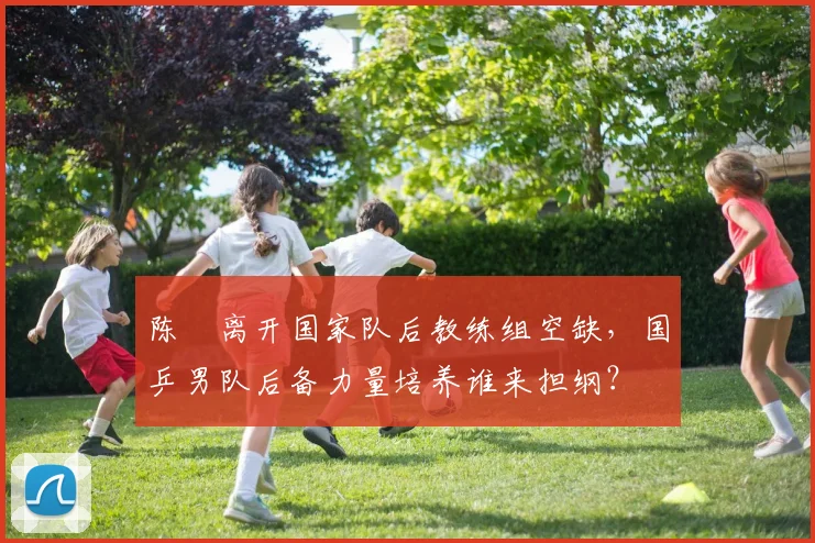 陈玘离开国家队后教练组空缺，国乒男队后备力量培养谁来担纲？