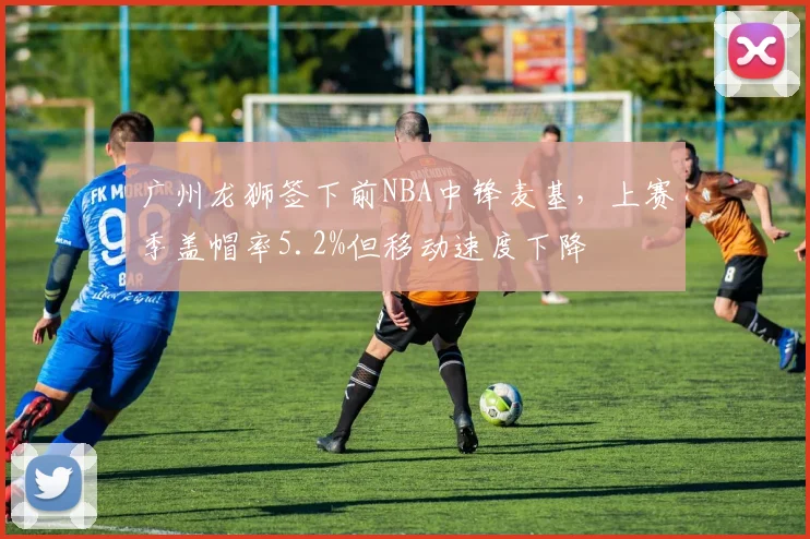 广州龙狮签下前NBA中锋麦基，上赛季盖帽率5.2%但移动速度下降