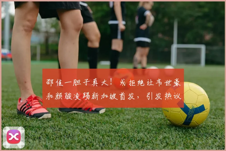 邵佳一胆子真大!或拒绝让韦世豪和颜骏凌踢新加坡首发,引发热议