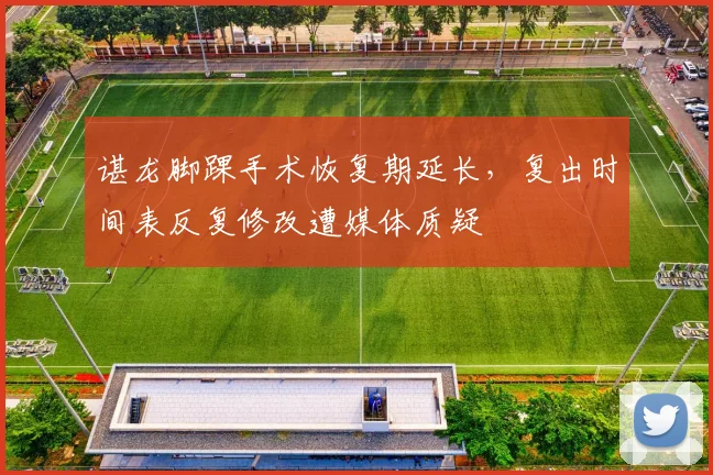谌龙脚踝手术恢复期延长，复出时间表反复修改遭媒体质疑
